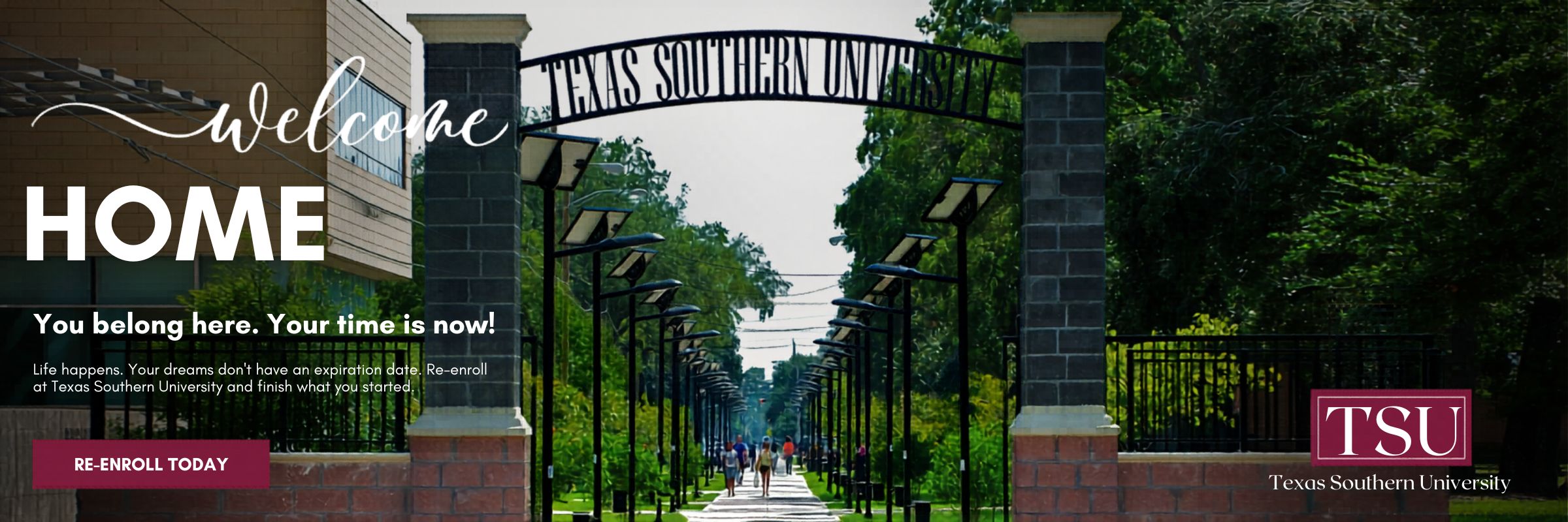 Homepage banner image, shows the entrance to Texas Southern University with the text "Welcome Home" You belong here. Your time is now! Life happens. Your dreams don't have an expiration date. Re-enroll at Texas Southern University and finish what you started. Button on the image that reads "Re-enroll today".